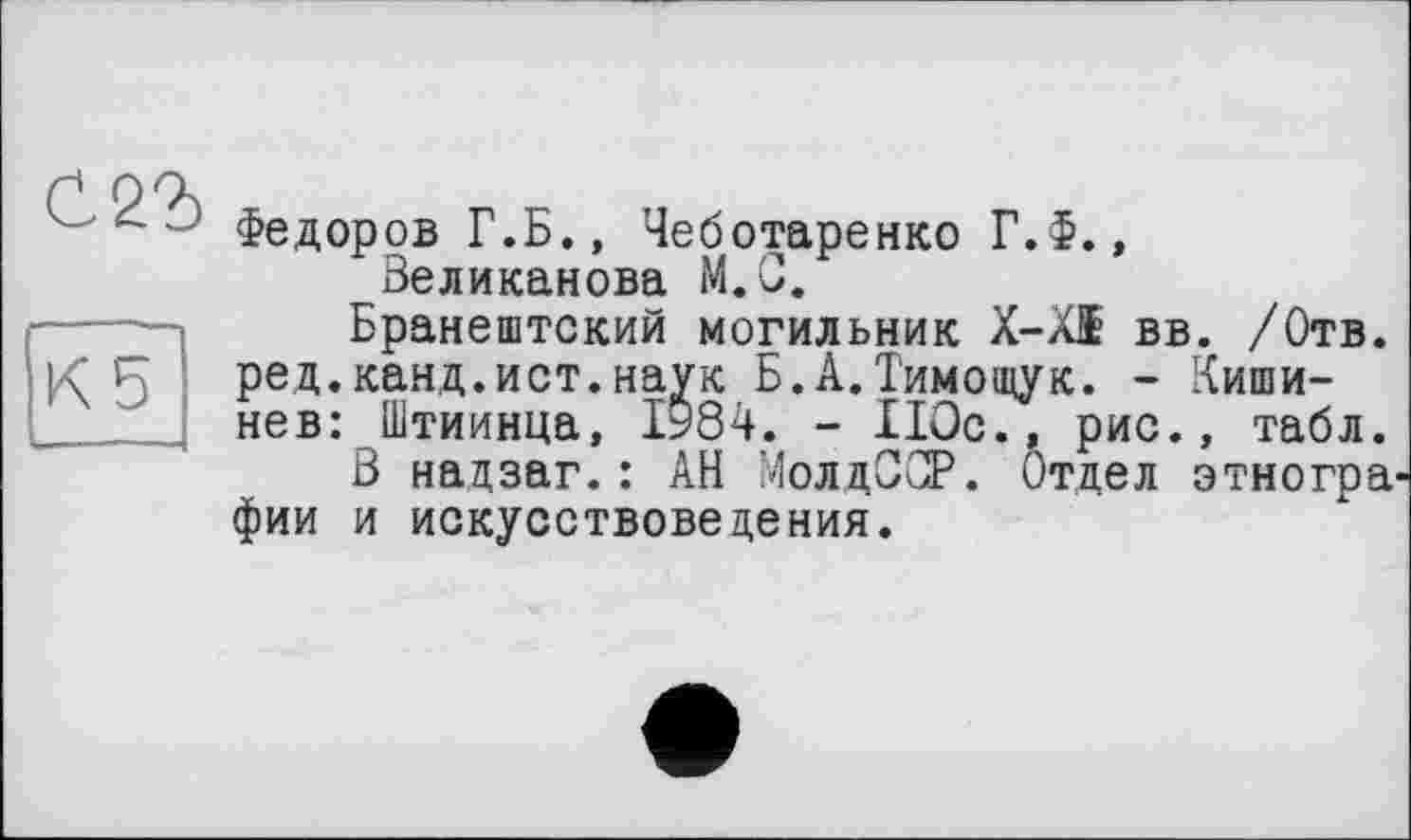 ﻿С 22)
Кб
Федоров Г.Б., Чеботаренко Г.Ф., Великанова М.С.
Бранештский могильник X-XI вв. /Отв. ред.канд.ист.наук Б.А.Тимощук. - Кишинев: Штиинца, 1984. - 110с., рис., табл.
В нацзаг.: АН МолдССР. Отдел этногра^ фии и искусствоведения.